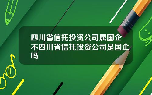 四川省信托投资公司属国企不四川省信托投资公司是国企吗