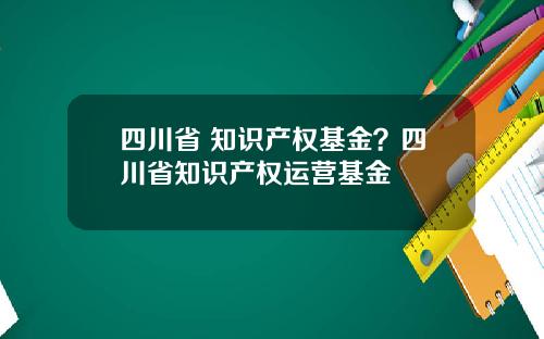 四川省 知识产权基金？四川省知识产权运营基金