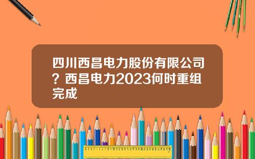四川西昌电力股份有限公司？西昌电力2023何时重组完成
