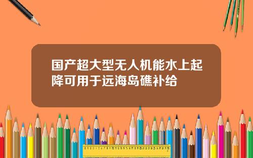 国产超大型无人机能水上起降可用于远海岛礁补给