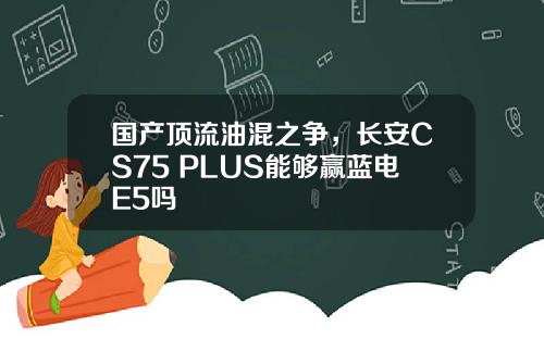 国产顶流油混之争，长安CS75 PLUS能够赢蓝电E5吗