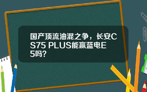 国产顶流油混之争，长安CS75 PLUS能赢蓝电E5吗？