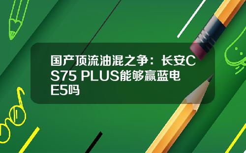 国产顶流油混之争：长安CS75 PLUS能够赢蓝电E5吗