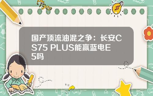 国产顶流油混之争：长安CS75 PLUS能赢蓝电E5吗