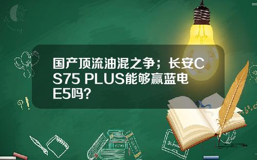 国产顶流油混之争；长安CS75 PLUS能够赢蓝电E5吗？