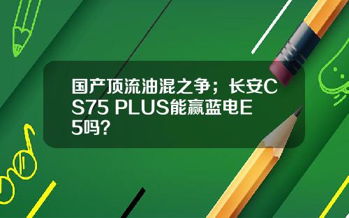国产顶流油混之争；长安CS75 PLUS能赢蓝电E5吗？