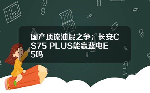 国产顶流油混之争；长安CS75 PLUS能赢蓝电E5吗