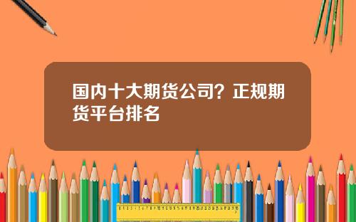 国内十大期货公司？正规期货平台排名
