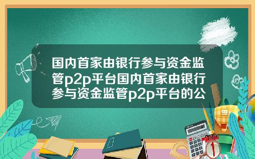 国内首家由银行参与资金监管p2p平台国内首家由银行参与资金监管p2p平台的公司