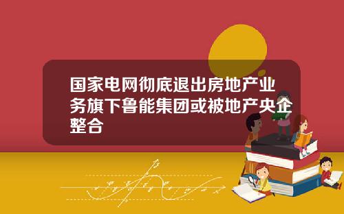 国家电网彻底退出房地产业务旗下鲁能集团或被地产央企整合