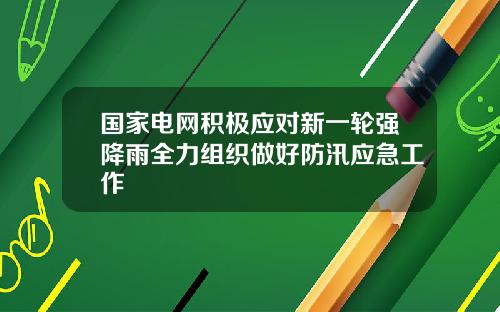 国家电网积极应对新一轮强降雨全力组织做好防汛应急工作