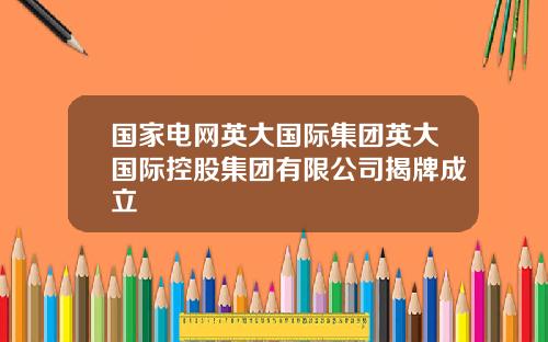 国家电网英大国际集团英大国际控股集团有限公司揭牌成立
