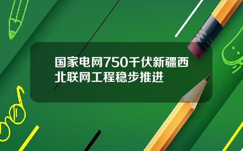 国家电网750千伏新疆西北联网工程稳步推进