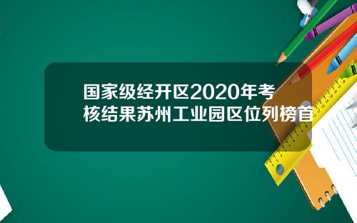 国家级经开区2020年考核结果苏州工业园区位列榜首