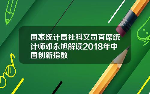 国家统计局社科文司首席统计师邓永旭解读2018年中国创新指数