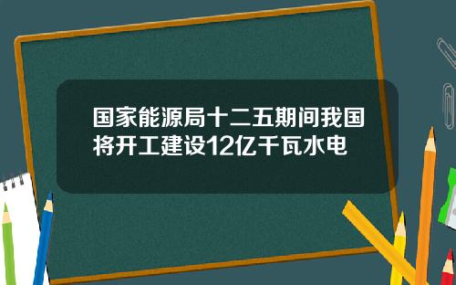 国家能源局十二五期间我国将开工建设12亿千瓦水电