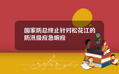 国家防总终止针对松花江的防汛级应急响应