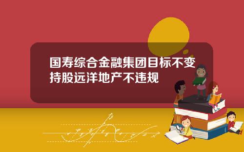 国寿综合金融集团目标不变持股远洋地产不违规