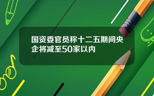 国资委官员称十二五期间央企将减至50家以内