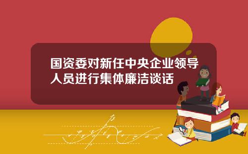 国资委对新任中央企业领导人员进行集体廉洁谈话