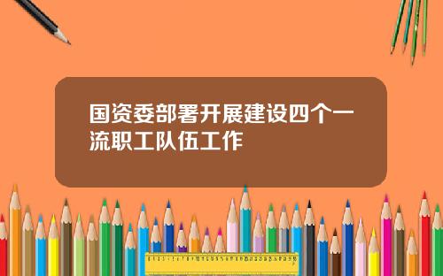 国资委部署开展建设四个一流职工队伍工作