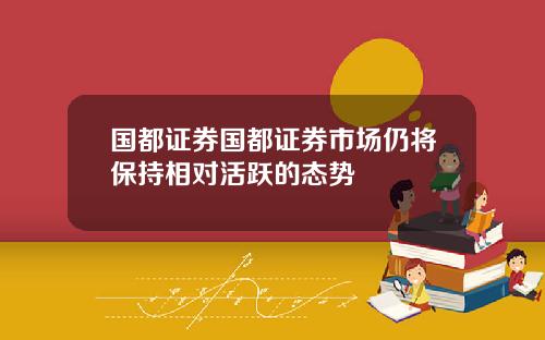 国都证券国都证券市场仍将保持相对活跃的态势