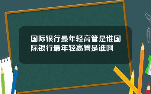 国际银行最年轻高管是谁国际银行最年轻高管是谁啊