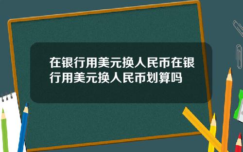 在银行用美元换人民币在银行用美元换人民币划算吗