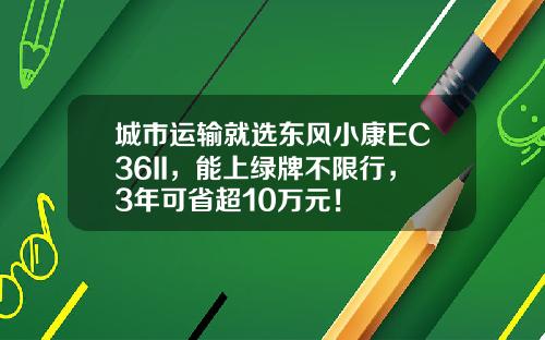 城市运输就选东风小康EC36II，能上绿牌不限行，3年可省超10万元！