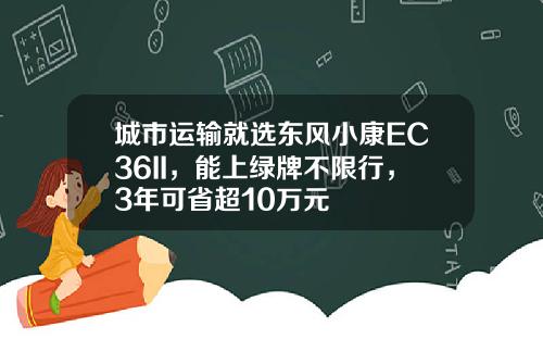 城市运输就选东风小康EC36II，能上绿牌不限行，3年可省超10万元