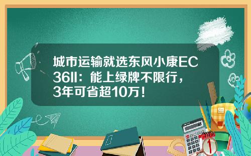 城市运输就选东风小康EC36II：能上绿牌不限行，3年可省超10万！
