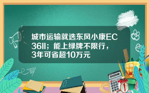 城市运输就选东风小康EC36II；能上绿牌不限行，3年可省超10万元