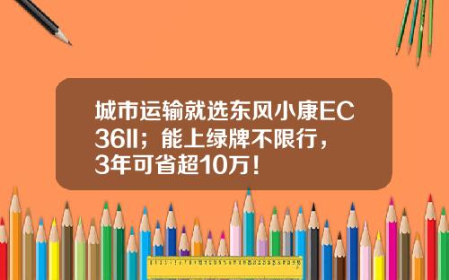 城市运输就选东风小康EC36II；能上绿牌不限行，3年可省超10万！