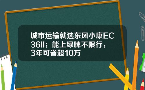 城市运输就选东风小康EC36II；能上绿牌不限行，3年可省超10万