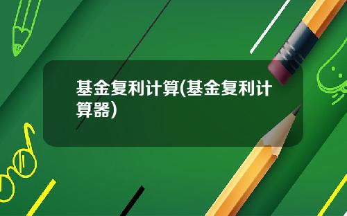 基金复利计算(基金复利计算器)