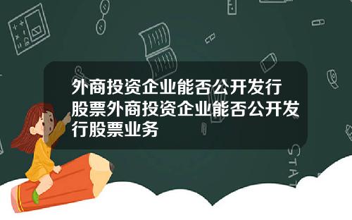 外商投资企业能否公开发行股票外商投资企业能否公开发行股票业务