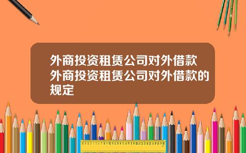 外商投资租赁公司对外借款外商投资租赁公司对外借款的规定