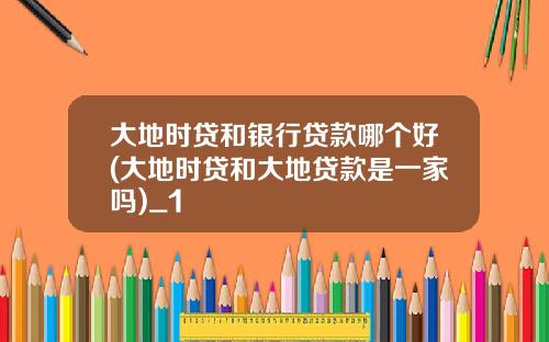 大地时贷和银行贷款哪个好(大地时贷和大地贷款是一家吗)_1
