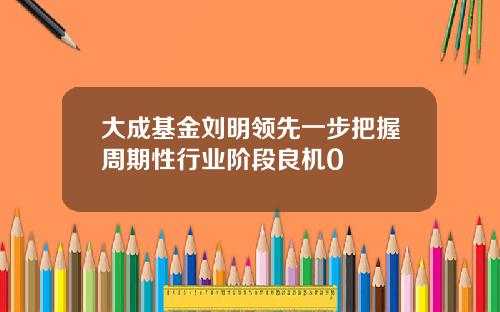 大成基金刘明领先一步把握周期性行业阶段良机0
