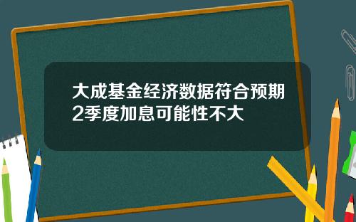 大成基金经济数据符合预期2季度加息可能性不大