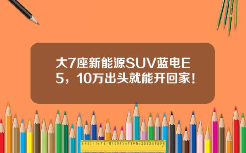 大7座新能源SUV蓝电E5，10万出头就能开回家！