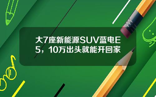 大7座新能源SUV蓝电E5，10万出头就能开回家