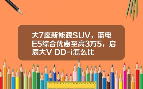 大7座新能源SUV，蓝电E5综合优惠至高3万5，启辰大V DD-i怎么比
