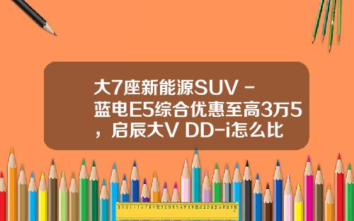 大7座新能源SUV - 蓝电E5综合优惠至高3万5，启辰大V DD-i怎么比？