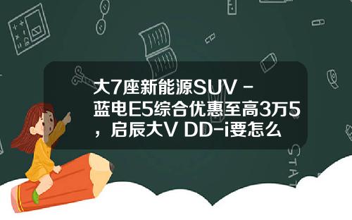 大7座新能源SUV - 蓝电E5综合优惠至高3万5，启辰大V DD-i要怎么比？