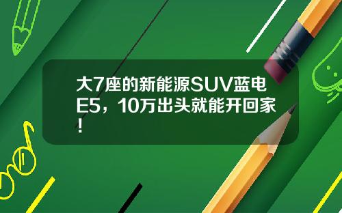 大7座的新能源SUV蓝电E5，10万出头就能开回家！