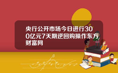 央行公开市场今日进行300亿元7天期逆回购操作东方财富网