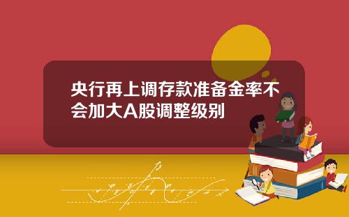 央行再上调存款准备金率不会加大A股调整级别