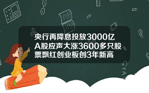 央行再降息投放3000亿A股应声大涨3600多只股票飘红创业板创3年新高