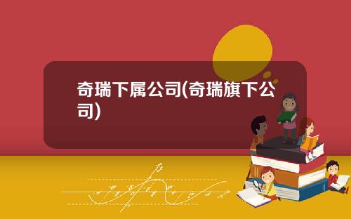 奇瑞下属公司(奇瑞旗下公司)
